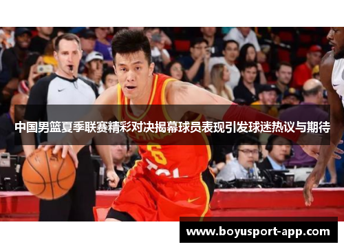 中国男篮夏季联赛精彩对决揭幕球员表现引发球迷热议与期待